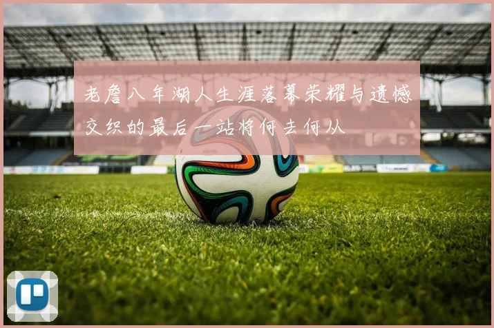 老詹八年湖人生涯落幕荣耀与遗憾交织的最后一站将何去何从