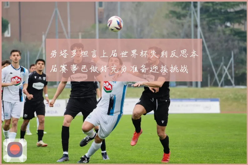 劳塔罗坦言上届世界杯失利反思本届赛事已做好充分准备迎接挑战