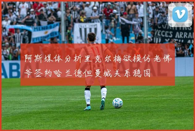 阿斯媒体分析里克尔梅欲模仿老佛爷签约哈兰德但曼城关系稳固