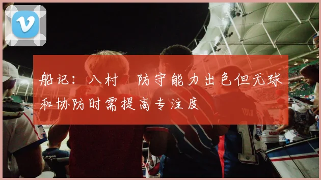 船记：八村塁防守能力出色但无球和协防时需提高专注度