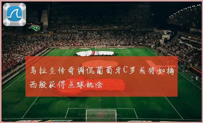 乌拉圭传奇调侃葡萄牙C罗或将如梅西般获得点球机会