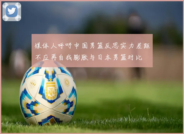 媒体人呼吁中国男篮反思实力差距不应再自我膨胀与日本男篮对比