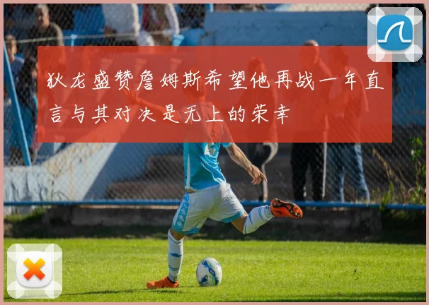 狄龙盛赞詹姆斯希望他再战一年直言与其对决是无上的荣幸