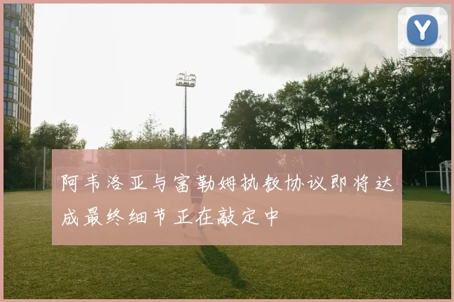 阿韦洛亚与富勒姆执教协议即将达成最终细节正在敲定中