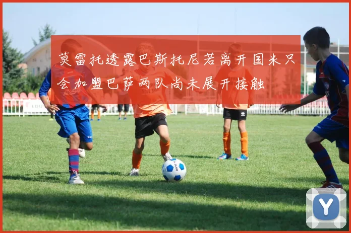 莫雷托透露巴斯托尼若离开国米只会加盟巴萨两队尚未展开接触