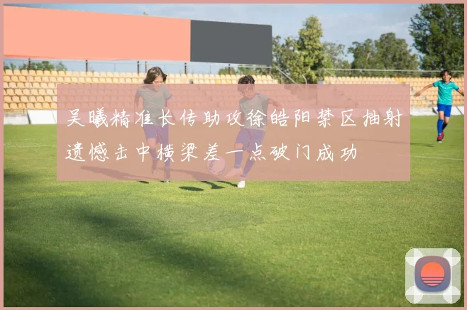 吴曦精准长传助攻徐皓阳禁区抽射遗憾击中横梁差一点破门成功