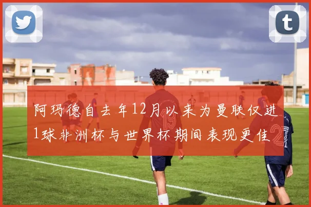 阿玛德自去年12月以来为曼联仅进1球非洲杯与世界杯期间表现更佳