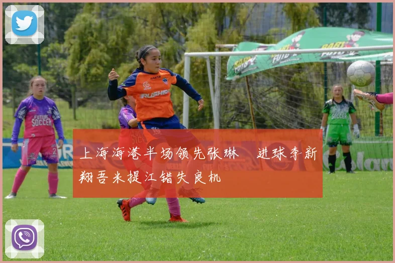 上海海港半场领先张琳芃进球李新翔吾米提江错失良机