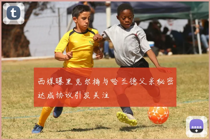 西媒曝里克尔梅与哈兰德父亲秘密达成协议引发关注