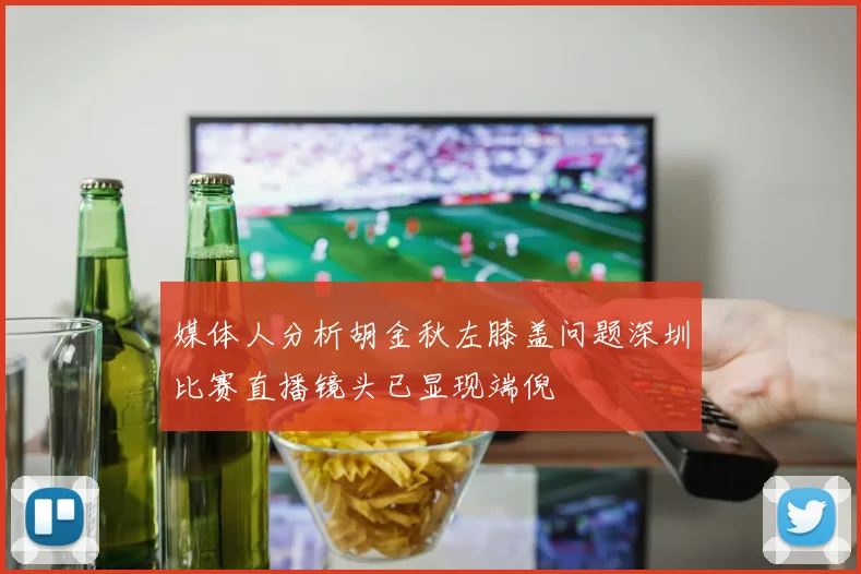 媒体人分析胡金秋左膝盖问题深圳比赛直播镜头已显现端倪